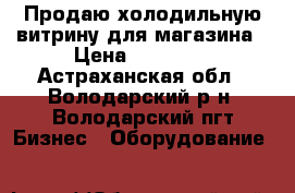 Продаю холодильную витрину для магазина › Цена ­ 32 000 - Астраханская обл., Володарский р-н, Володарский пгт Бизнес » Оборудование   